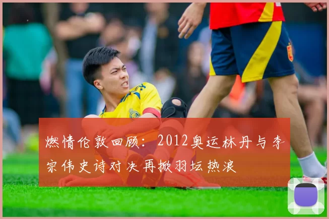 燃情伦敦回顾：2012奥运林丹与李宗伟史诗对决再掀羽坛热浪