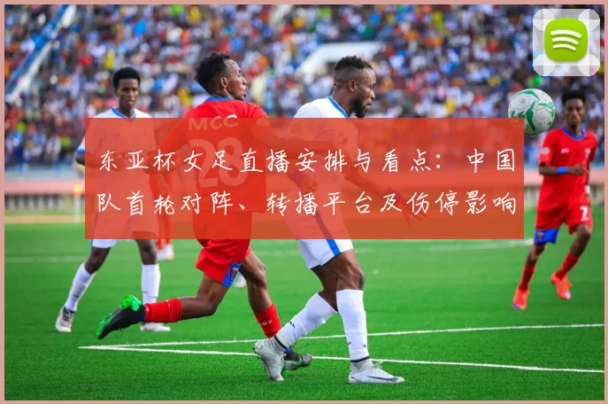 东亚杯女足直播安排与看点：中国队首轮对阵、转播平台及伤停影响出线