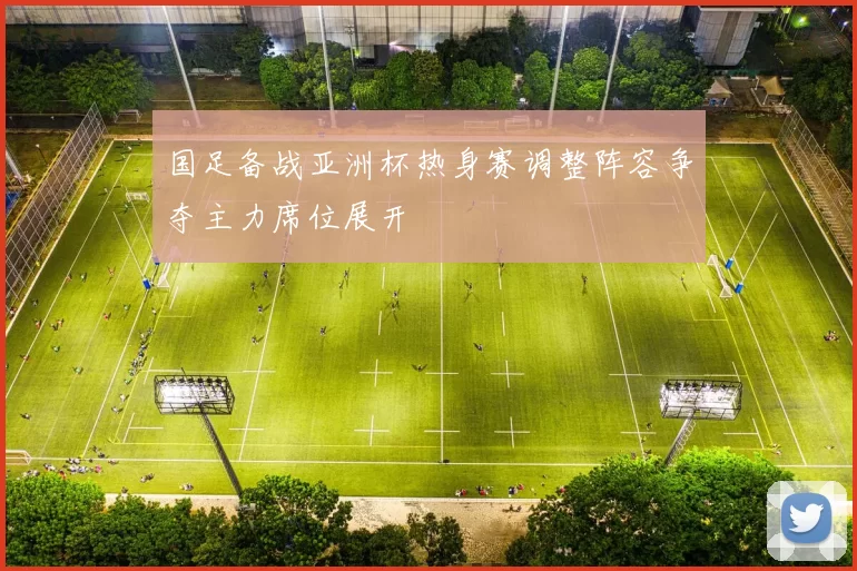 国足备战亚洲杯热身赛调整阵容争夺主力席位展开