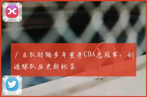 广东队时隔多年重夺CBA总冠军,创造球队历史新纪录