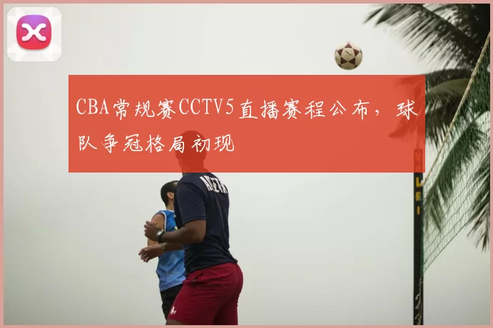 CBA常规赛CCTV5直播赛程公布,球队争冠格局初现