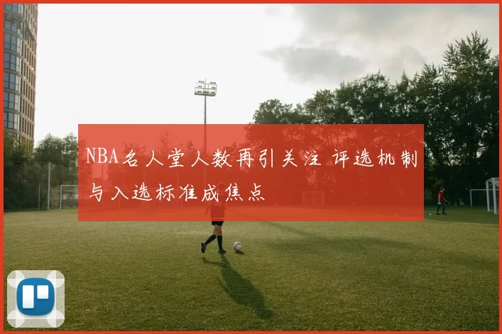 NBA名人堂人数再引关注 评选机制与入选标准成焦点