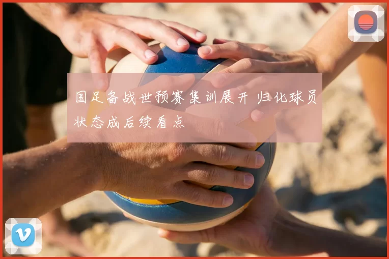 国足备战世预赛集训展开 归化球员状态成后续看点