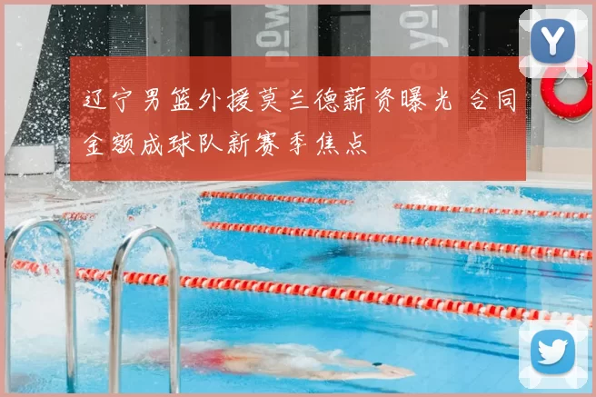 辽宁男篮外援莫兰德薪资曝光 合同金额成球队新赛季焦点