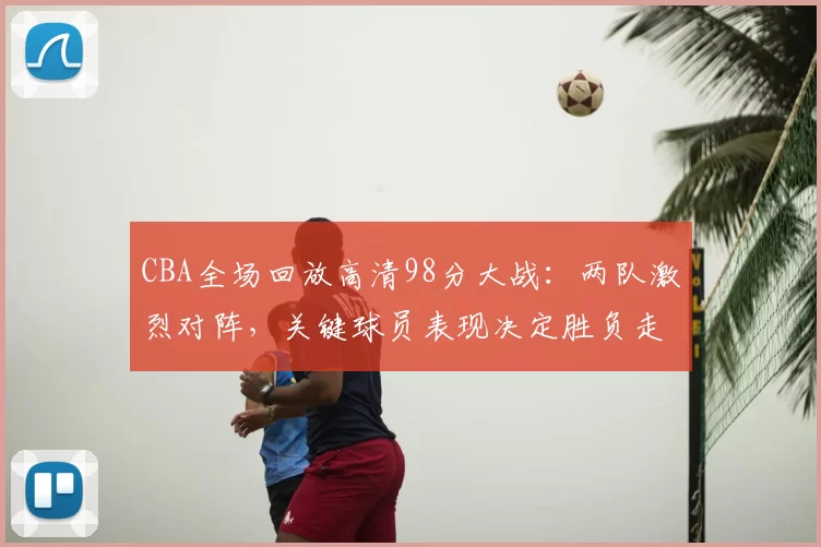 CBA全场回放高清98分大战：两队激烈对阵，关键球员表现决定胜负走向
