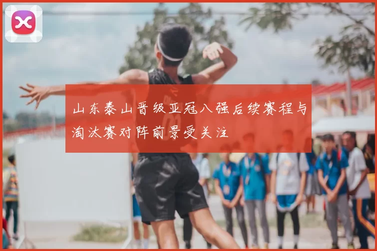 山东泰山晋级亚冠八强后续赛程与淘汰赛对阵前景受关注