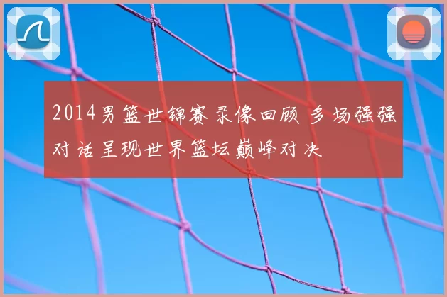 2014男篮世锦赛录像回顾 多场强强对话呈现世界篮坛巅峰对决