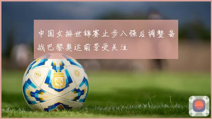 中国女排世锦赛止步八强后调整 备战巴黎奥运前景受关注