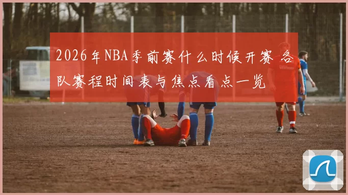 2026年NBA季前赛什么时候开赛 各队赛程时间表与焦点看点一览