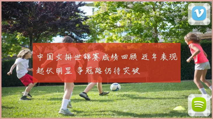 中国女排世锦赛成绩回顾 近年表现起伏明显 争冠路仍待突破