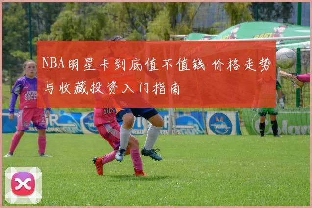 NBA明星卡到底值不值钱 价格走势与收藏投资入门指南