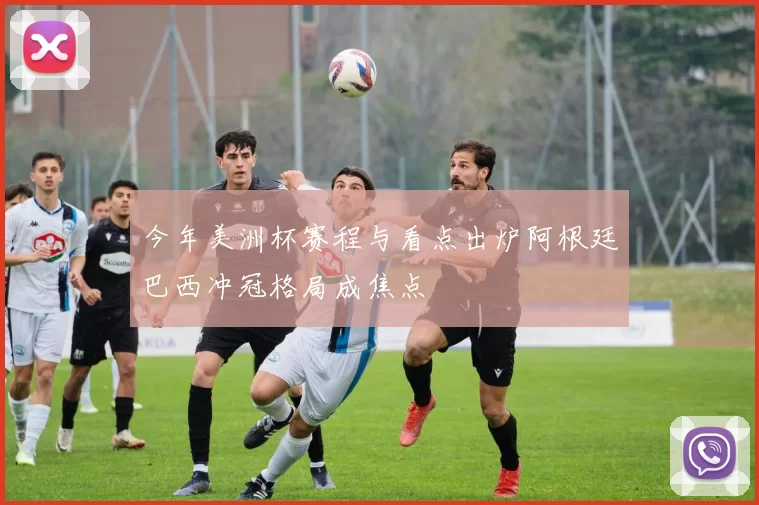 今年美洲杯赛程与看点出炉阿根廷巴西冲冠格局成焦点