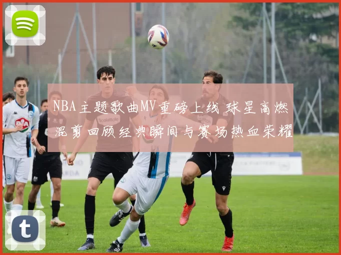 NBA主题歌曲MV重磅上线 球星高燃混剪回顾经典瞬间与赛场热血荣耀