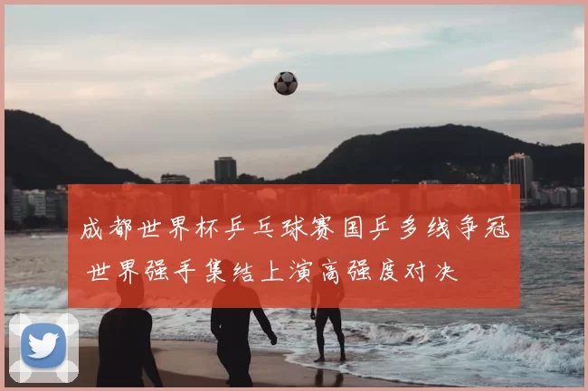 成都世界杯乒乓球赛国乒多线争冠 世界强手集结上演高强度对决