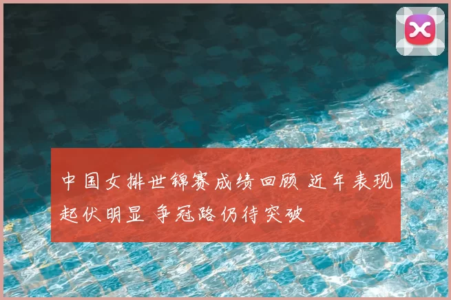 中国女排世锦赛成绩回顾 近年表现起伏明显 争冠路仍待突破