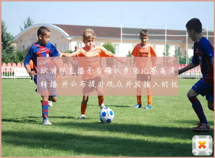 欧洲杯直播平台确认多场比赛高清转播 并公布提升观众并发接入的优化方案
