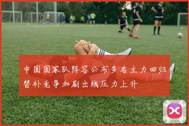 中国国家队阵容公布多名主力回归替补竞争加剧出线压力上升