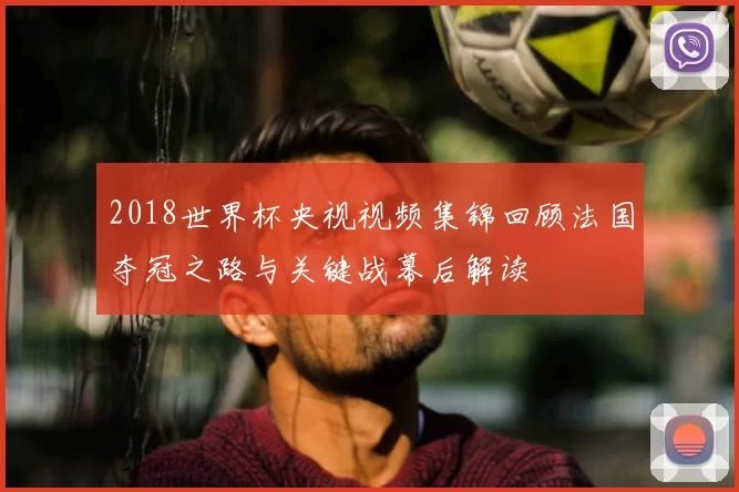 2018世界杯央视视频集锦回顾法国夺冠之路与关键战幕后解读