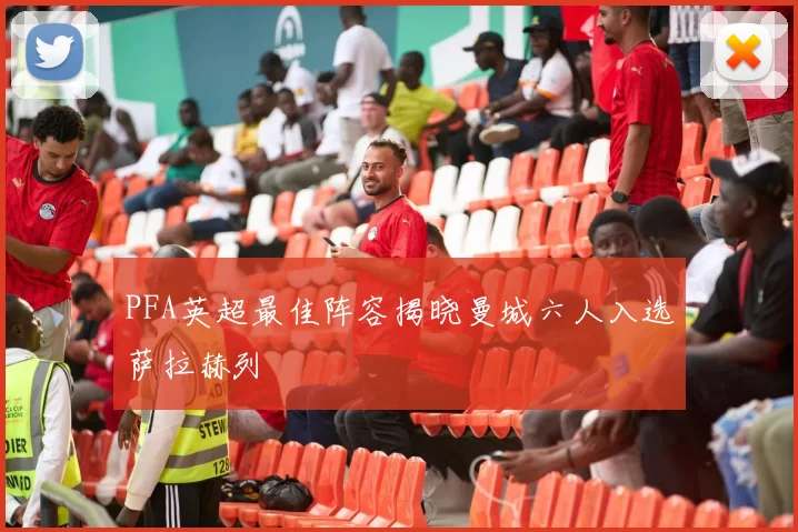 PFA英超最佳阵容揭晓曼城六人入选萨拉赫列