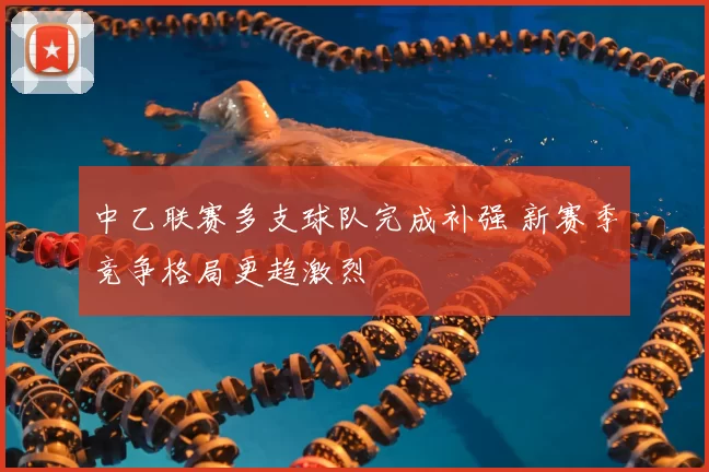 中乙联赛多支球队完成补强 新赛季竞争格局更趋激烈