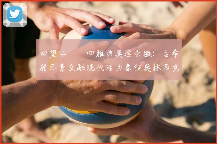 回望二〇〇四雅典奥运会徽：古希腊元素交融现代活力象征奥林匹克再启