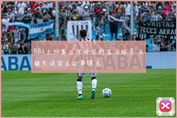 NBA主帅赛后深夜安慰落泪球员 关键失误背后故事曝光
