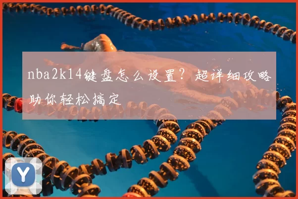 nba2k14键盘怎么设置?超详细攻略助你轻松搞定