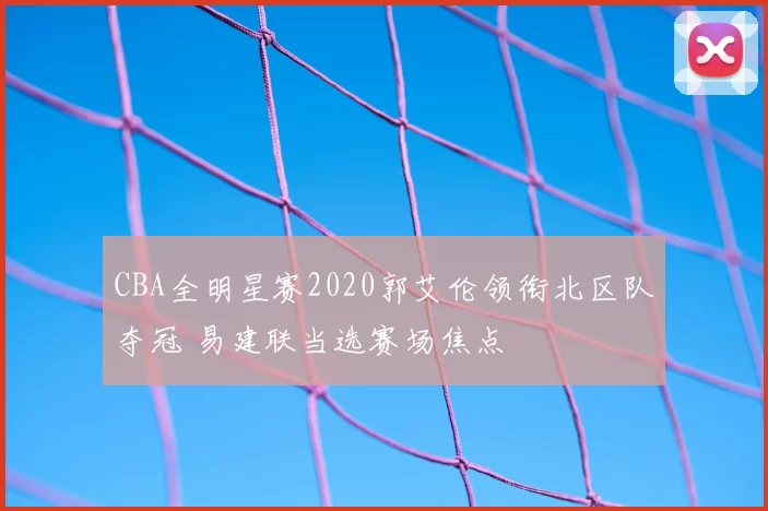 CBA全明星赛2020郭艾伦领衔北区队夺冠 易建联当选赛场焦点