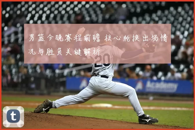 男篮今晚赛程前瞻 核心轮换出场情况与胜负关键解析