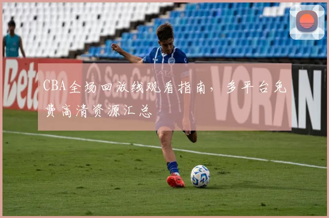 CBA全场回放线观看指南，多平台免费高清资源汇总