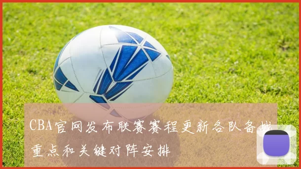 CBA官网发布联赛赛程更新各队备战重点和关键对阵安排
