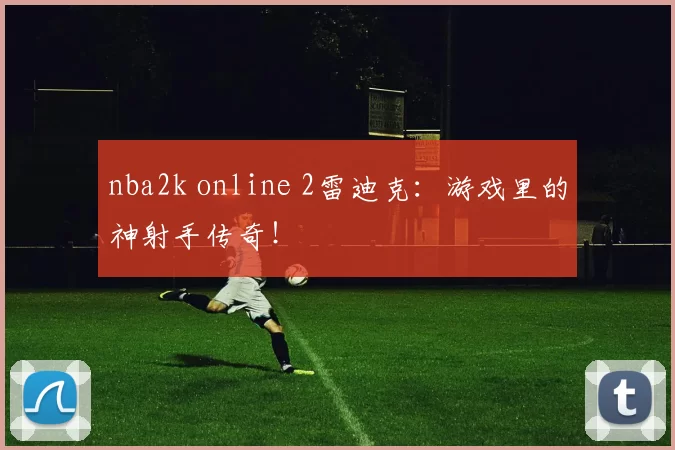 nba2k online 2雷迪克:游戏里的神射手传奇!