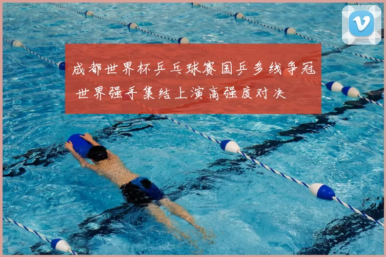 成都世界杯乒乓球赛国乒多线争冠 世界强手集结上演高强度对决