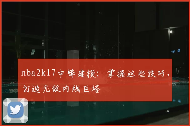 nba2k17中锋建模：掌握这些技巧，打造无敌内线巨塔