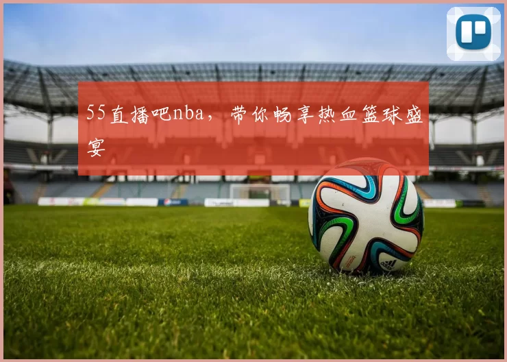 55直播吧nba,带你畅享热血篮球盛宴