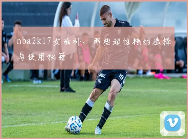 nba2k17女面补，那些超惊艳的选择与使用秘籍