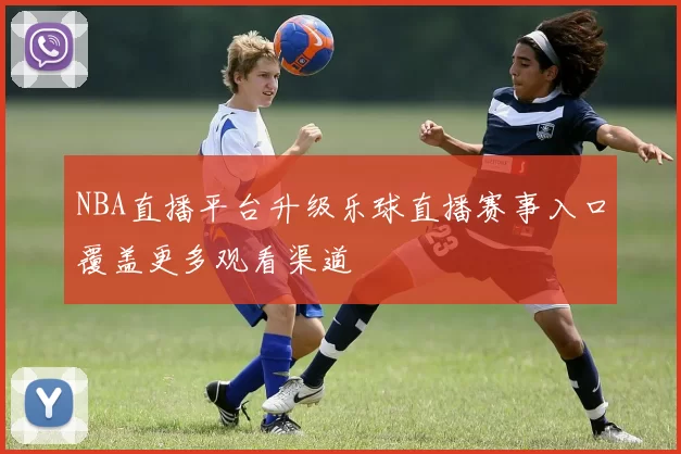 NBA直播平台升级乐球直播赛事入口覆盖更多观看渠道