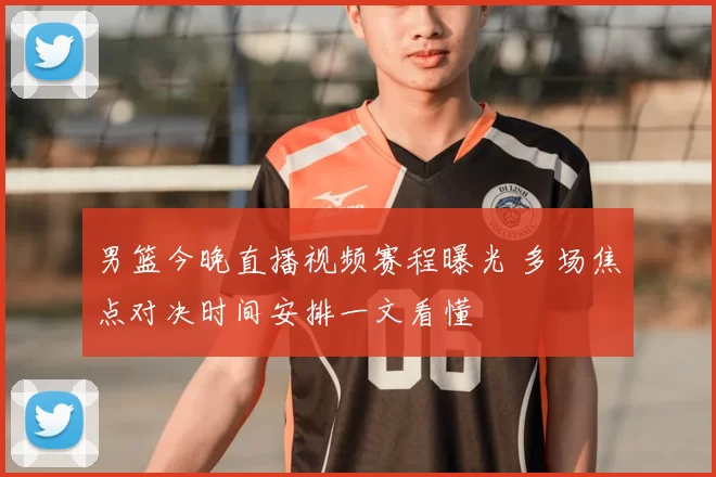 男篮今晚直播视频赛程曝光 多场焦点对决时间安排一文看懂