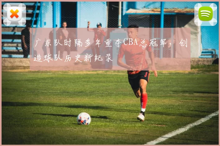 广东队时隔多年重夺CBA总冠军，创造球队历史新纪录