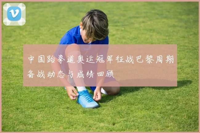 中国跆拳道奥运冠军征战巴黎周期备战动态与成绩回顾
