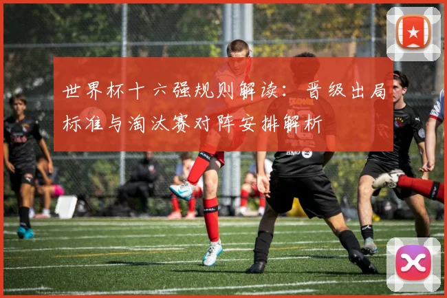 世界杯十六强规则解读：晋级出局标准与淘汰赛对阵安排解析